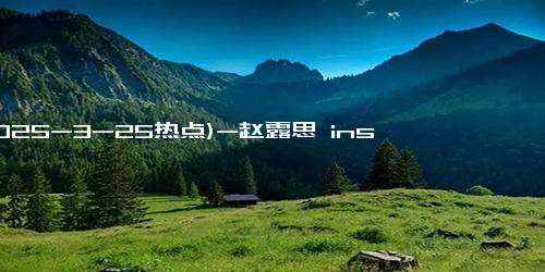 (2025-3-25热点)-赵露思 ins 再爆百万赞，《偷偷藏不住》海外魅力持续升温